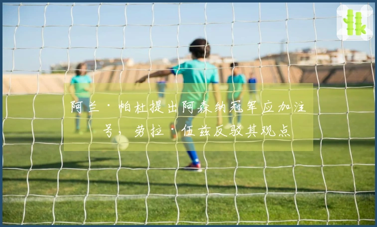 阿兰·帕杜提出阿森纳冠军应加注星号,劳拉·伍兹反驳其观点
