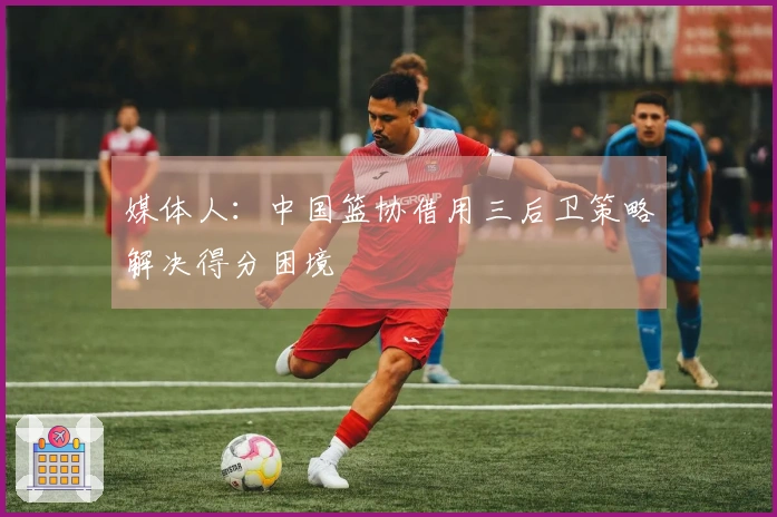 媒体人：中国篮协借用三后卫策略解决得分困境