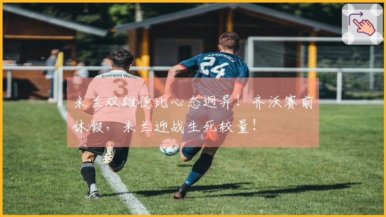 米兰双雄德比心态迥异！齐沃赛前休假，米兰迎战生死较量！