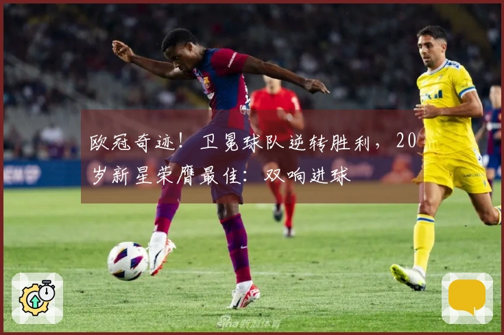 欧冠奇迹！卫冕球队逆转胜利，20岁新星荣膺最佳：双响进球
