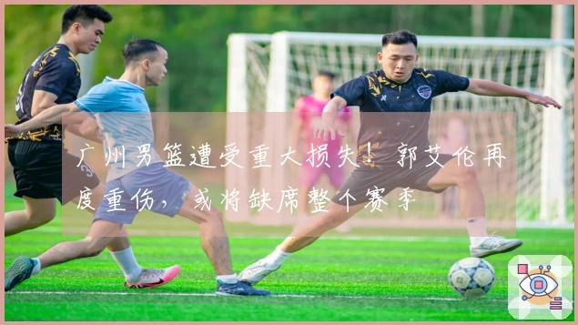 广州男篮遭受重大损失！郭艾伦再度重伤，或将缺席整个赛季