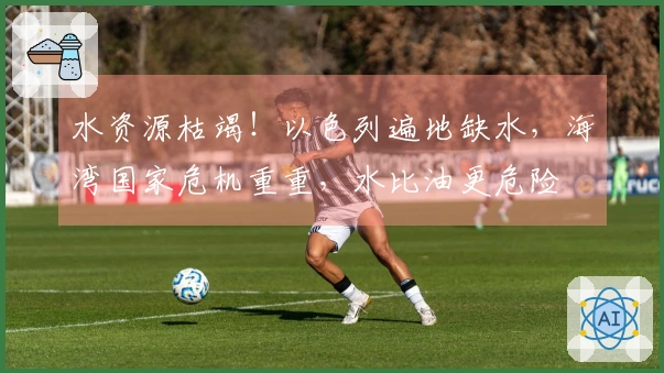 水资源枯竭！以色列遍地缺水，海湾国家危机重重，水比油更危险