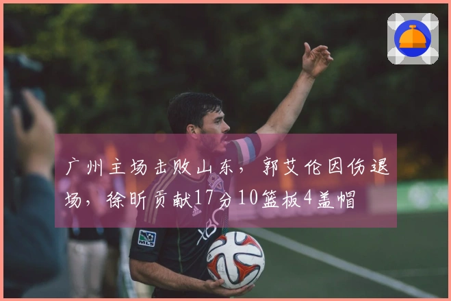 广州主场击败山东，郭艾伦因伤退场，徐昕贡献17分10篮板4盖帽