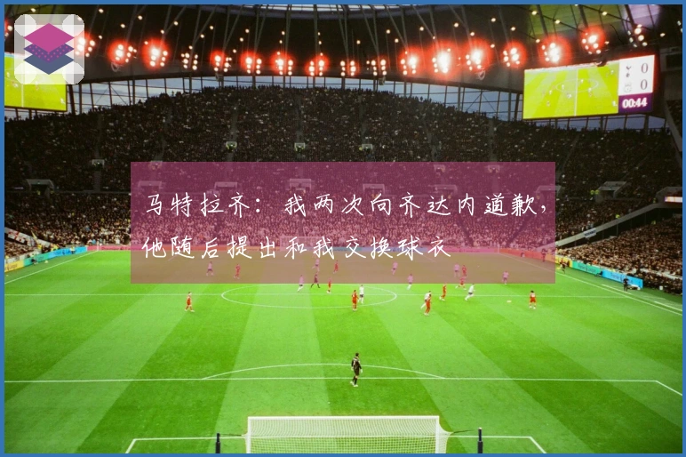 马特拉齐：我两次向齐达内道歉，他随后提出和我交换球衣