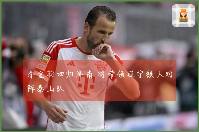 李金羽回归济南 将带领辽宁铁人对阵泰山队