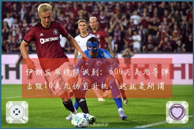 伊朗发布视频讽刺:500万美元导弹击毁10美元伪直升机,这就是所谓的“精准胜利”