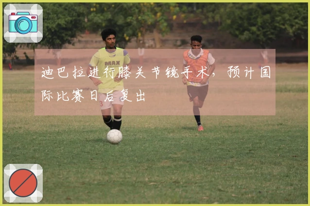 迪巴拉进行膝关节镜手术,预计国际比赛日后复出