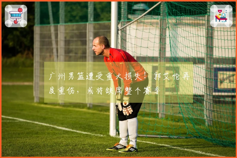 广州男篮遭受重大损失！郭艾伦再度重伤，或将缺席整个赛季
