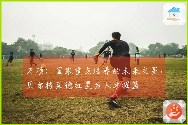 万项：国家重点培养的未来之星，贝尔格莱德红星为人才摇篮