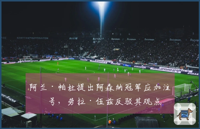 阿兰·帕杜提出阿森纳冠军应加注星号，劳拉·伍兹反驳其观点