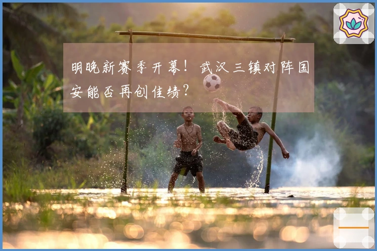 明晚新赛季开幕！武汉三镇对阵国安能否再创佳绩？
