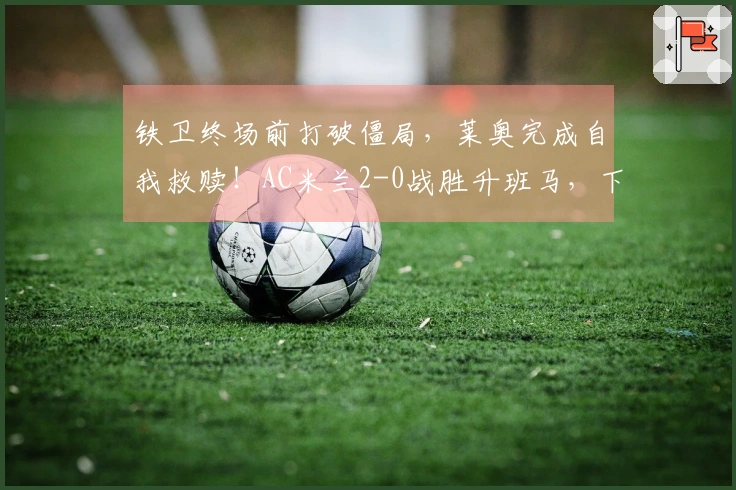 铁卫终场前打破僵局，莱奥完成自我救赎！AC米兰2-0战胜升班马，下轮对阵国米