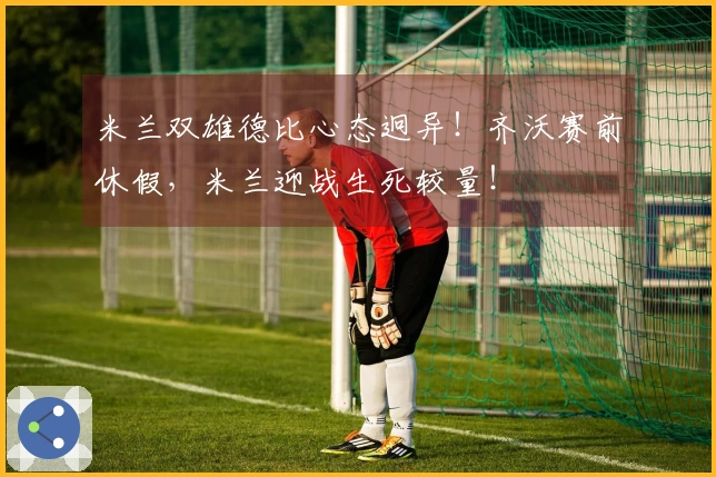 米兰双雄德比心态迥异！齐沃赛前休假，米兰迎战生死较量！