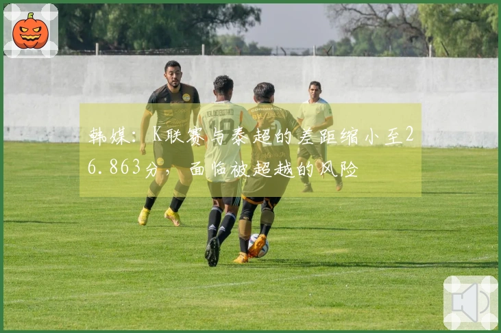 韩媒：K联赛与泰超的差距缩小至26.863分，面临被超越的风险