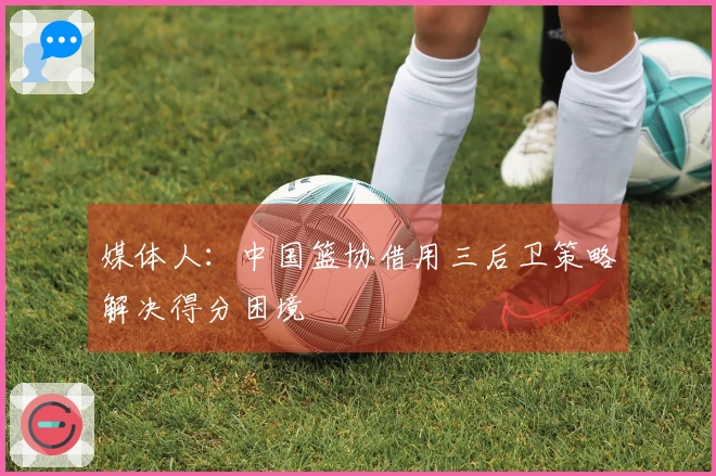 媒体人:中国篮协借用三后卫策略解决得分困境
