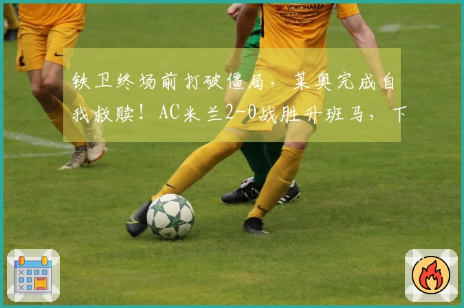 铁卫终场前打破僵局，莱奥完成自我救赎！AC米兰2-0战胜升班马，下轮对阵国米