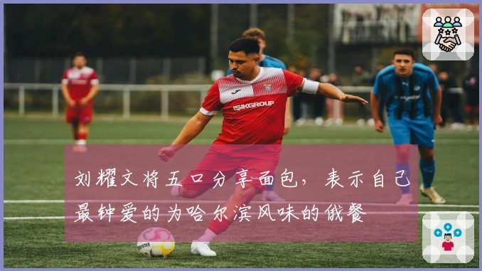 刘耀文将五口分享面包,表示自己最钟爱的为哈尔滨风味的俄餐